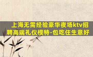 上海无需经验豪华夜场ktv招聘高端礼仪模特-包吃住生意好