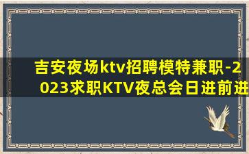 吉安夜场ktv招聘模特兼职-2023求职KTV夜总会日进前进