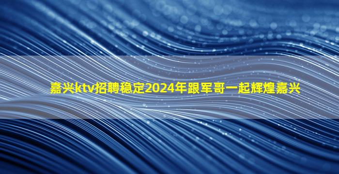 嘉兴ktv招聘稳定2024年跟军哥一起辉煌嘉兴