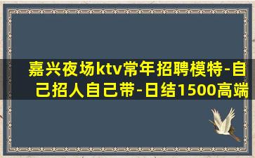 嘉兴夜场ktv常年招聘模特-自己招人自己带-日结1500高端