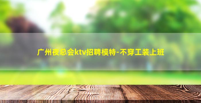 广州夜总会ktv招聘模特-不穿工装上班