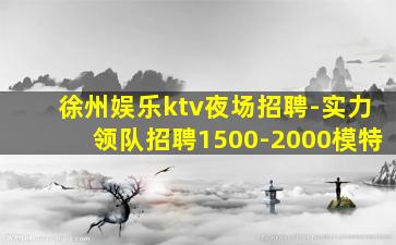 徐州娱乐ktv夜场招聘-实力领队招聘1500-2000模特