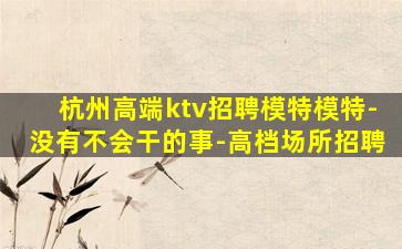 杭州高端ktv招聘模特模特-没有不会干的事-高档场所招聘