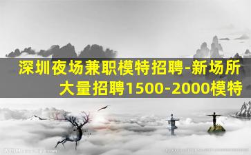 深圳夜场兼职模特招聘-新场所大量招聘1500-2000模特
