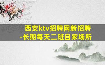 西安ktv招聘网新招聘-长期每天二班自家场所