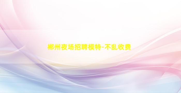 郴州夜场招聘模特-不乱收费